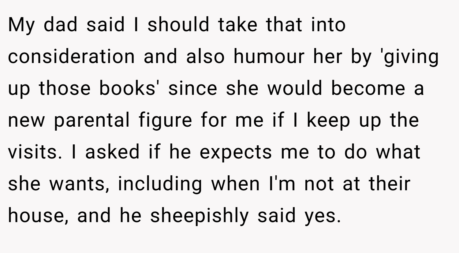 My dad said I should take that into consideration and also humour her by 'giving up those books' since she would become a new parental figure for me if I keep up the visits. I asked if he expects me to do what she wants, including when I'm not at their house, and he sheepishly said yes.