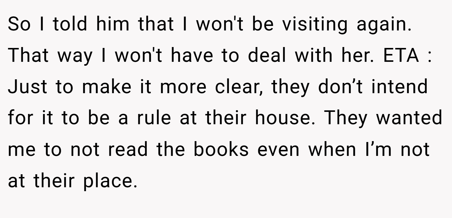 So I told him that I won't be visiting again. That way I won't have to deal with her. ETA : Just to make it more clear, they don’t intend for it to be a rule at their house. They wanted me to not read the books even when I’m not at their place.