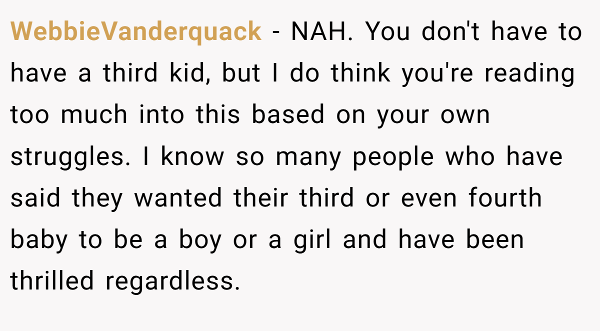 WebbieVanderquack − NAH. You don't have to have a third kid, but I do think you're reading too much into this based on your own struggles. I know so many people who have said they wanted their third or even fourth baby to be a boy or a girl and have been thrilled regardless.