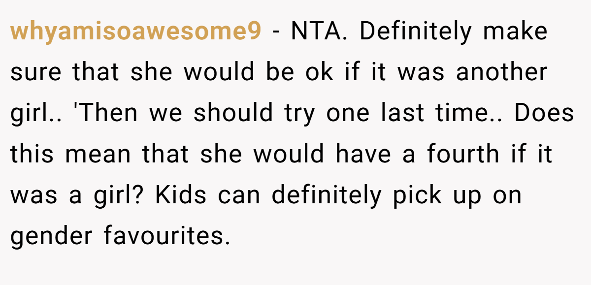 whyamisoawesome9 − NTA. Definitely make sure that she would be ok if it was another girl.. 'Then we should try one last time.. Does this mean that she would have a fourth if it was a girl? Kids can definitely pick up on gender favourites.