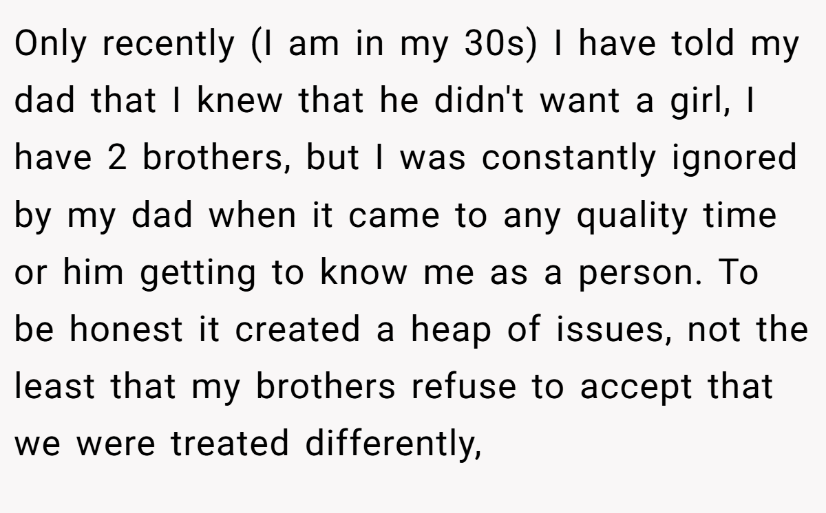 Only recently (I am in my 30s) I have told my dad that I knew that he didn't want a girl, I have 2 brothers, but I was constantly ignored by my dad when it came to any quality time or him getting to know me as a person. To be honest it created a heap of issues, not the least that my brothers refuse to accept that we were treated differently,