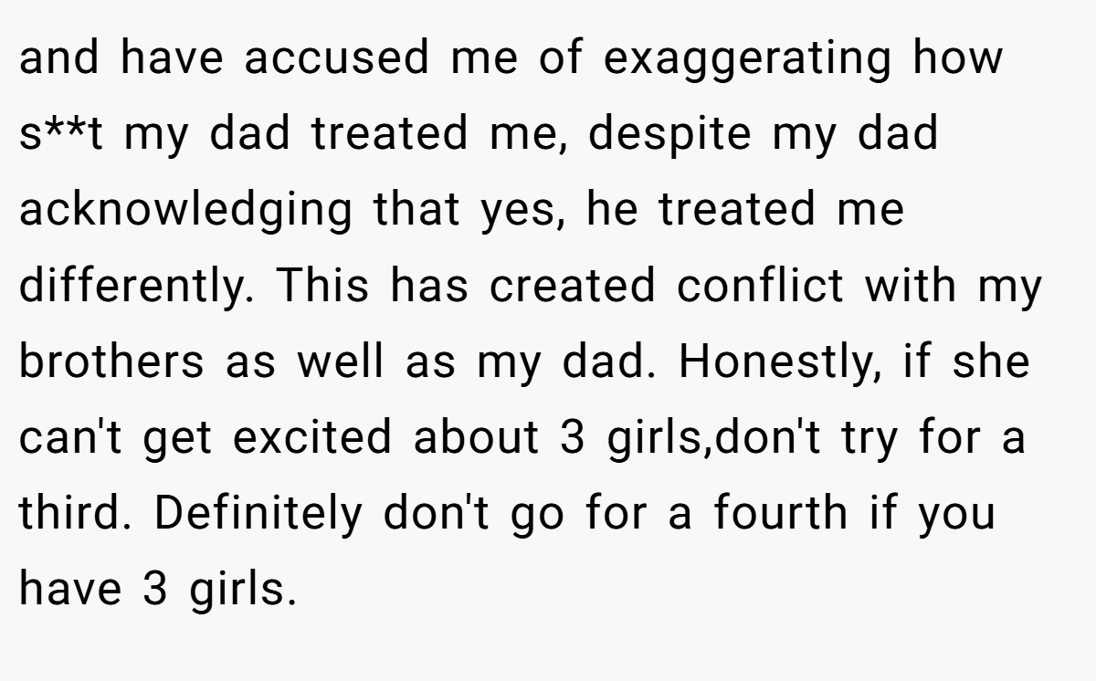 and have accused me of exaggerating how s**t my dad treated me, despite my dad acknowledging that yes, he treated me differently. This has created conflict with my brothers as well as my dad. Honestly, if she can't get excited about 3 girls,don't try for a third. Definitely don't go for a fourth if you have 3 girls.