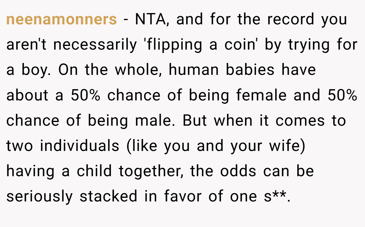 neenamonners − NTA, and for the record you aren't necessarily 'flipping a coin' by trying for a boy. On the whole, human babies have about a 50% chance of being female and 50% chance of being male. But when it comes to two individuals (like you and your wife) having a child together, the odds can be seriously stacked in favor of one s**.