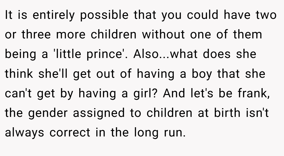It is entirely possible that you could have two or three more children without one of them being a 'little prince'. Also...what does she think she'll get out of having a boy that she can't get by having a girl? And let's be frank, the gender assigned to children at birth isn't always correct in the long run.