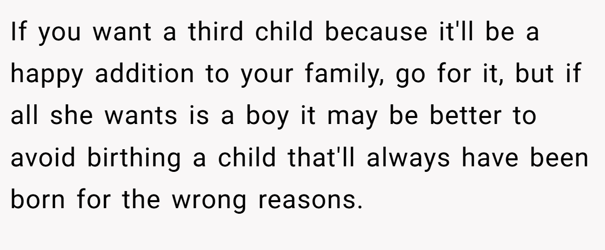 If you want a third child because it'll be a happy addition to your family, go for it, but if all she wants is a boy it may be better to avoid birthing a child that'll always have been born for the wrong reasons.