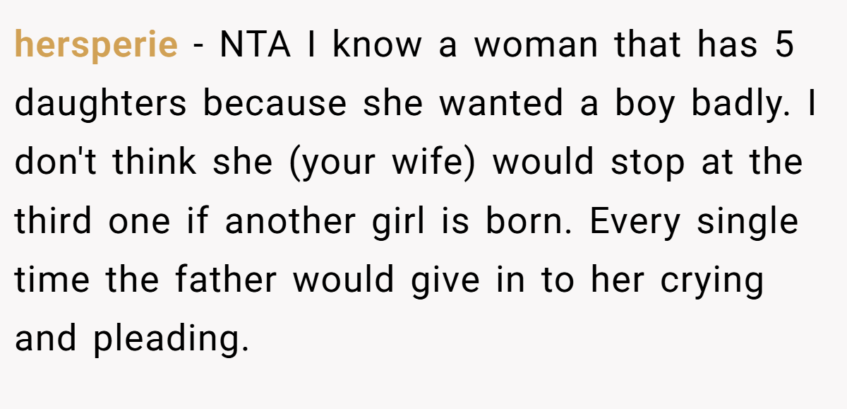 hersperie − NTA I know a woman that has 5 daughters because she wanted a boy badly. I don't think she (your wife) would stop at the third one if another girl is born. Every single time the father would give in to her crying and pleading.