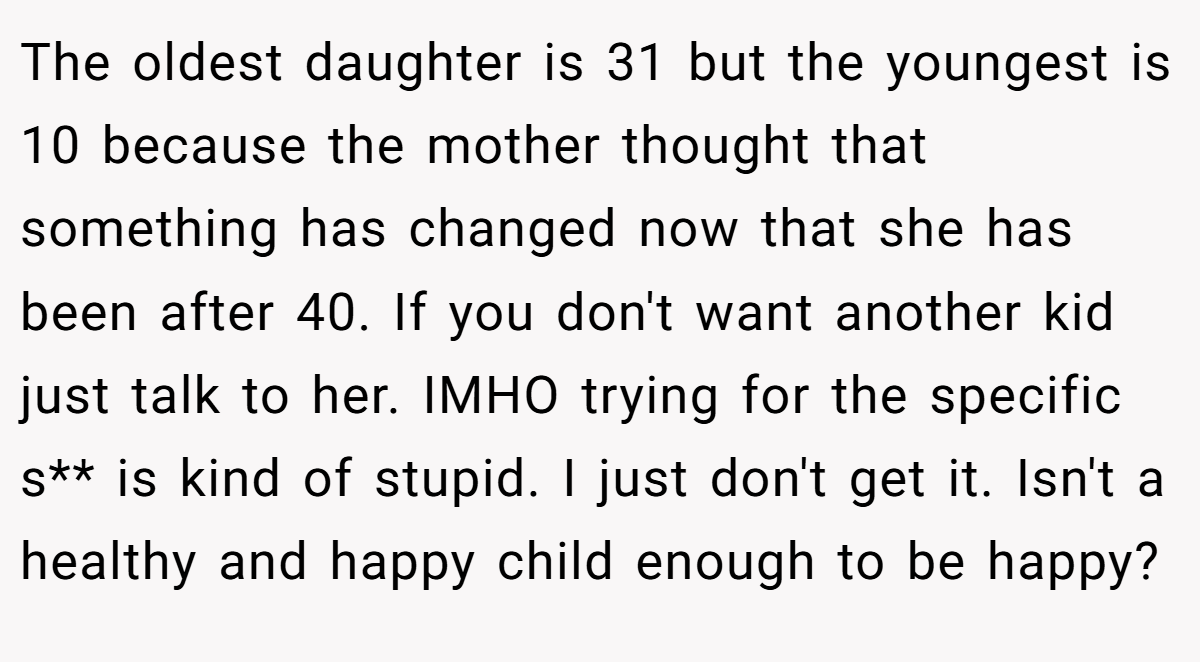 The oldest daughter is 31 but the youngest is 10 because the mother thought that something has changed now that she has been after 40. If you don't want another kid just talk to her. IMHO trying for the specific s** is kind of stupid. I just don't get it. Isn't a healthy and happy child enough to be happy?