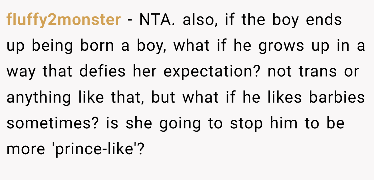 fluffy2monster − NTA. also, if the boy ends up being born a boy, what if he grows up in a way that defies her expectation? not trans or anything like that, but what if he likes barbies sometimes? is she going to stop him to be more 'prince-like'?