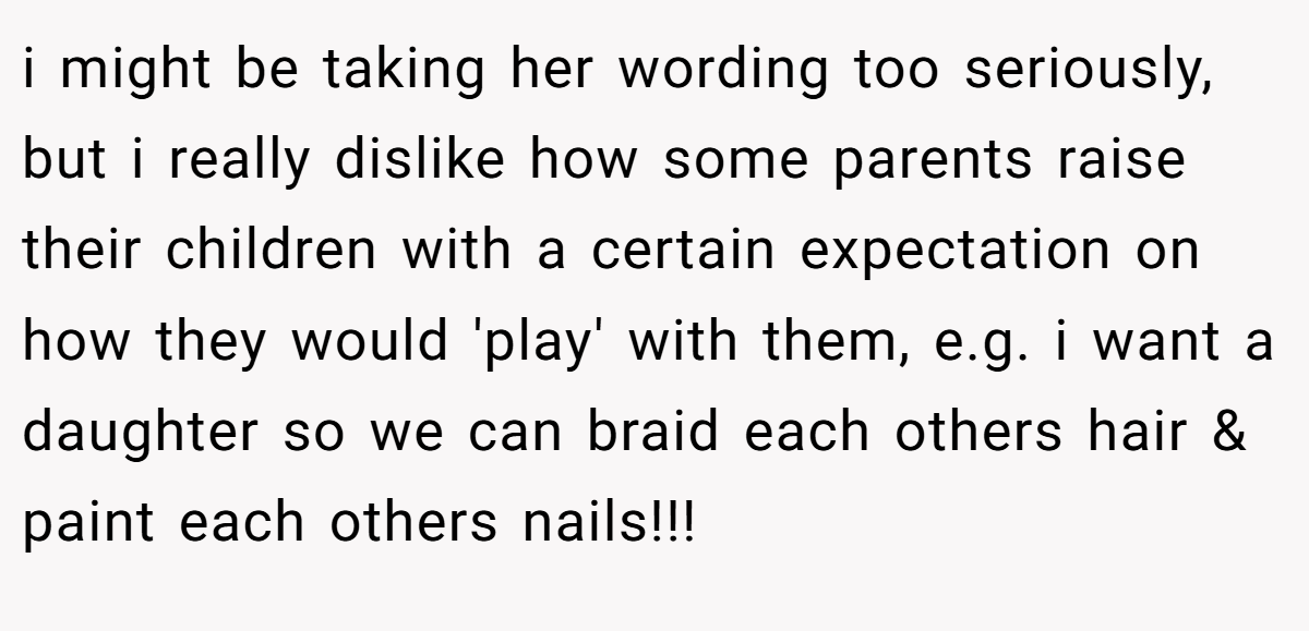 i might be taking her wording too seriously, but i really dislike how some parents raise their children with a certain expectation on how they would 'play' with them, e.g. i want a daughter so we can braid each others hair & paint each others nails!!!