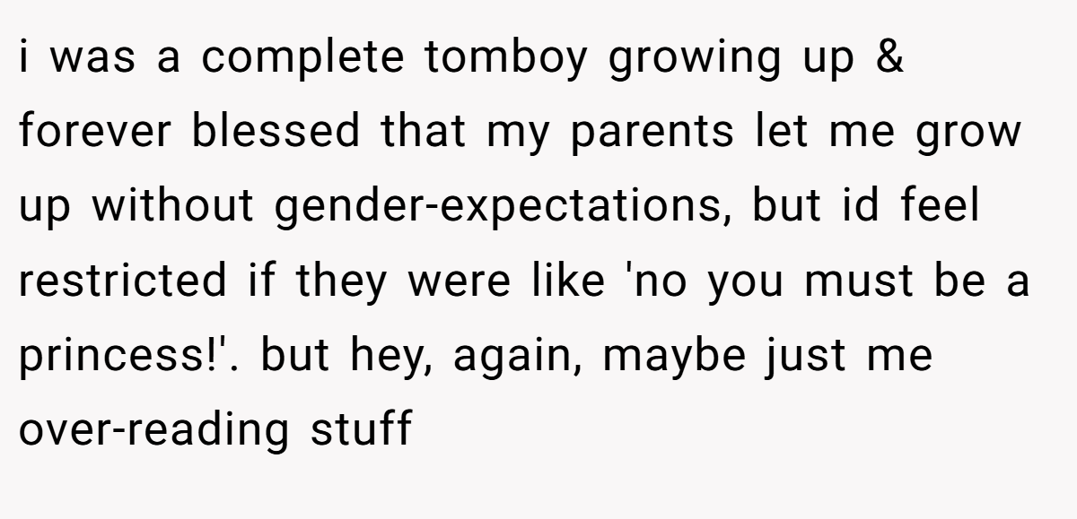i was a complete tomboy growing up & forever blessed that my parents let me grow up without gender-expectations, but id feel restricted if they were like 'no you must be a princess!'. but hey, again, maybe just me over-reading stuff