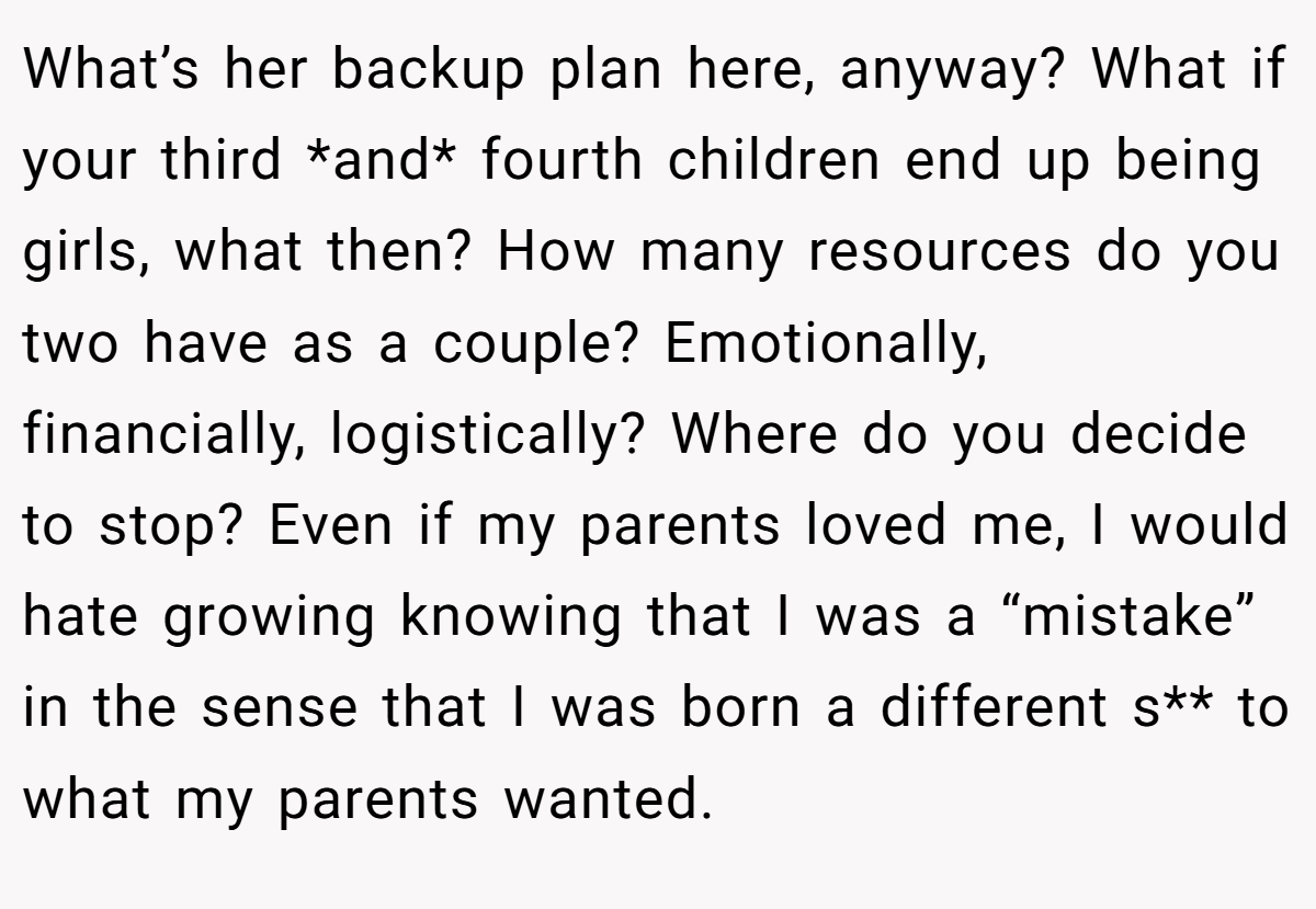 What’s her backup plan here, anyway? What if your third *and* fourth children end up being girls, what then? How many resources do you two have as a couple? Emotionally, financially, logistically? Where do you decide to stop? Even if my parents loved me, I would hate growing knowing that I was a “mistake” in the sense that I was born a different s** to what my parents wanted.