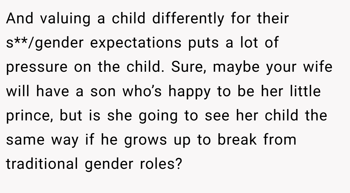 And valuing a child differently for their s**/gender expectations puts a lot of pressure on the child. Sure, maybe your wife will have a son who’s happy to be her little prince, but is she going to see her child the same way if he grows up to break from traditional gender roles?