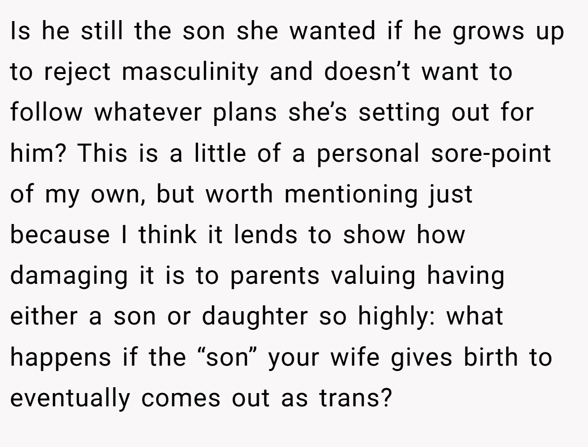 Is he still the son she wanted if he grows up to reject masculinity and doesn’t want to follow whatever plans she’s setting out for him? This is a little of a personal sore-point of my own, but worth mentioning just because I think it lends to show how damaging it is to parents valuing having either a son or daughter so highly: what happens if the “son” your wife gives birth to eventually comes out as trans?