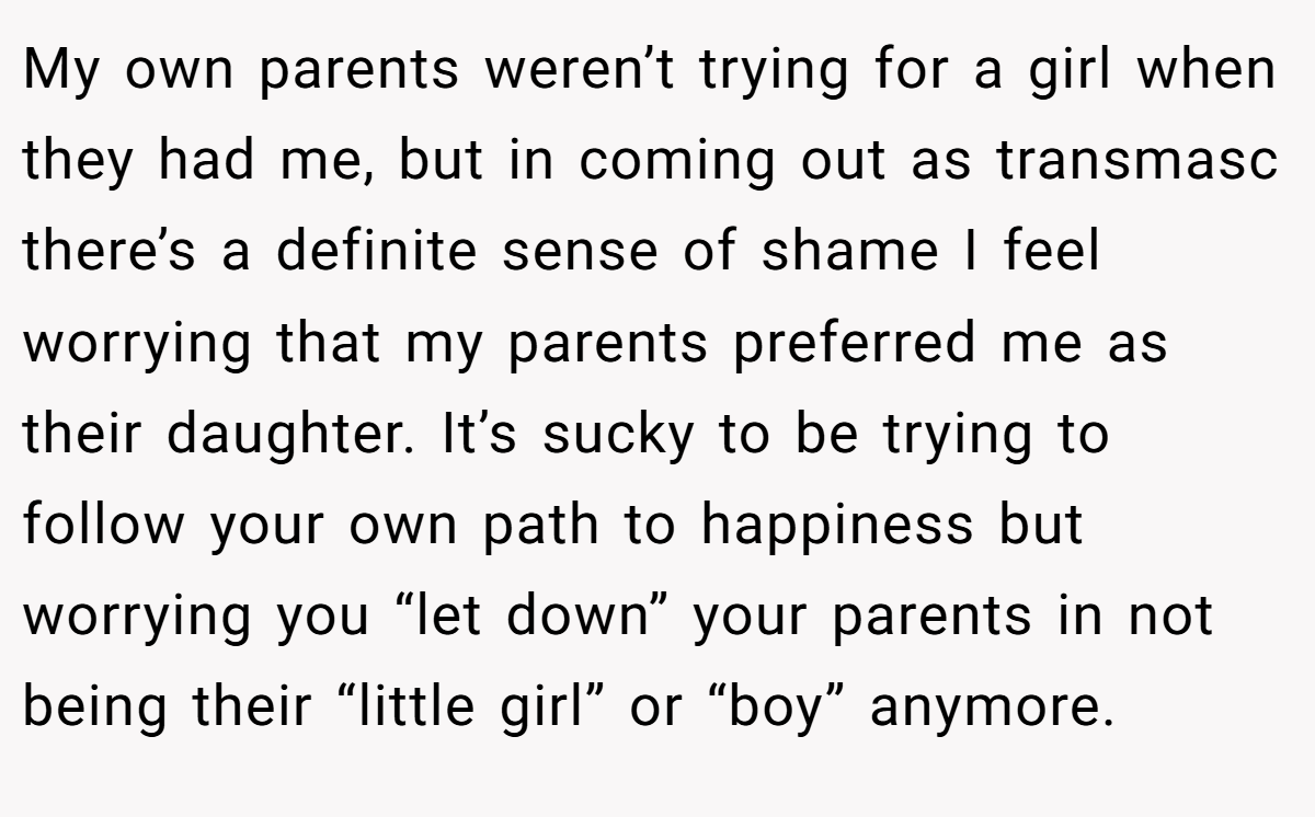 My own parents weren’t trying for a girl when they had me, but in coming out as transmasc there’s a definite sense of shame I feel worrying that my parents preferred me as their daughter. It’s sucky to be trying to follow your own path to happiness but worrying you “let down” your parents in not being their “little girl” or “boy” anymore.