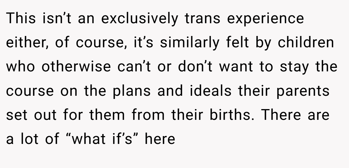 This isn’t an exclusively trans experience either, of course, it’s similarly felt by children who otherwise can’t or don’t want to stay the course on the plans and ideals their parents set out for them from their births. There are a lot of “what if’s” here