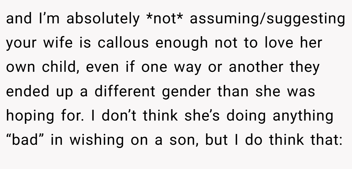 and I’m absolutely *not* assuming/suggesting your wife is callous enough not to love her own child, even if one way or another they ended up a different gender than she was hoping for. I don’t think she’s doing anything “bad” in wishing on a son, but I do think that: