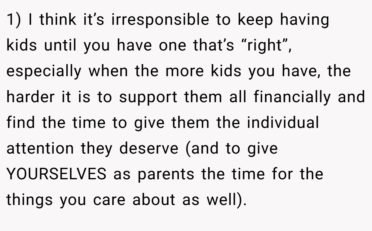 1) I think it’s irresponsible to keep having kids until you have one that’s “right”, especially when the more kids you have, the harder it is to support them all financially and find the time to give them the individual attention they deserve (and to give YOURSELVES as parents the time for the things you care about as well).