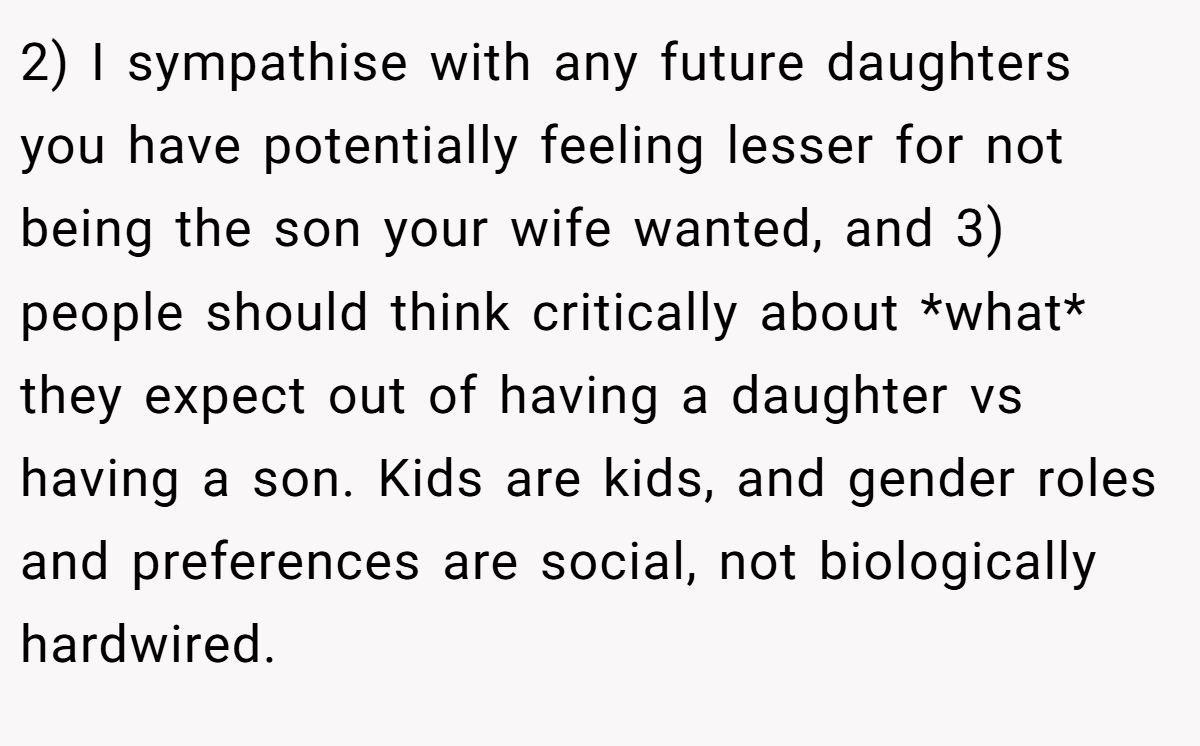 2) I sympathise with any future daughters you have potentially feeling lesser for not being the son your wife wanted, and 3) people should think critically about *what* they expect out of having a daughter vs having a son. Kids are kids, and gender roles and preferences are social, not biologically hardwired.