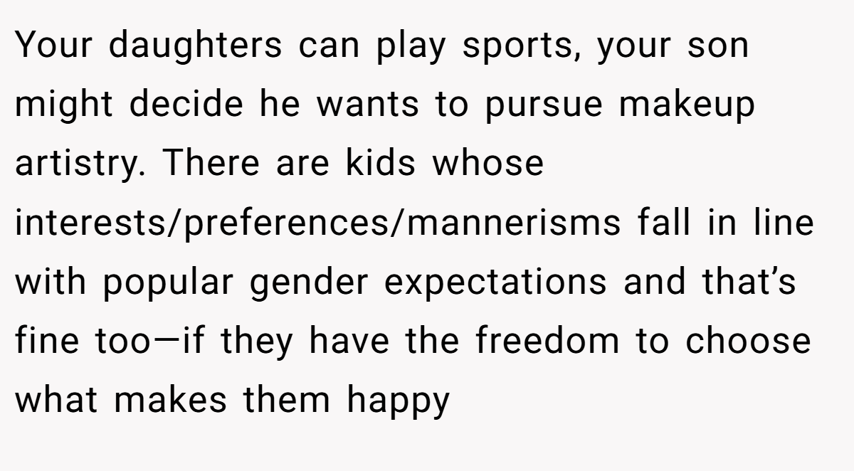 Your daughters can play sports, your son might decide he wants to pursue makeup artistry. There are kids whose interests/preferences/mannerisms fall in line with popular gender expectations and that’s fine too—if they have the freedom to choose what makes them happy