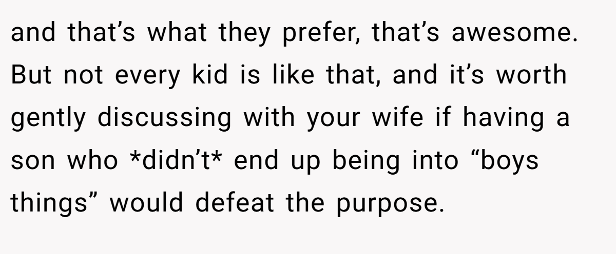 and that’s what they prefer, that’s awesome. But not every kid is like that, and it’s worth gently discussing with your wife if having a son who *didn’t* end up being into “boys things” would defeat the purpose.