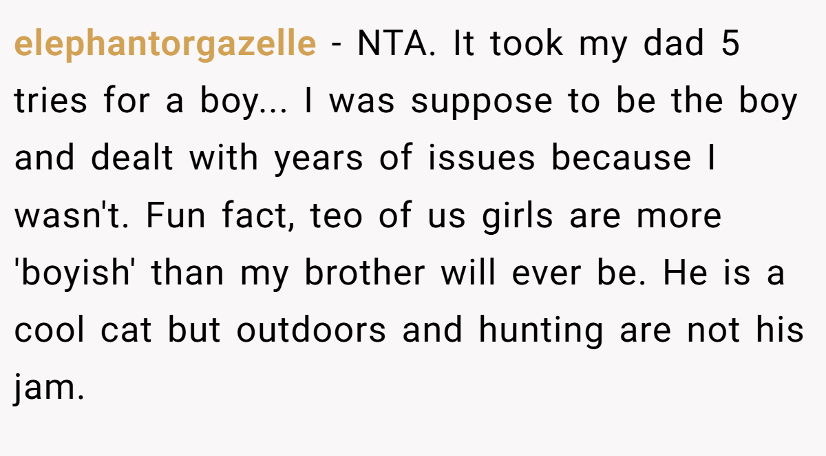 elephantorgazelle − NTA. It took my dad 5 tries for a boy... I was suppose to be the boy and dealt with years of issues because I wasn't. Fun fact, teo of us girls are more 'boyish' than my brother will ever be. He is a cool cat but outdoors and hunting are not his jam.