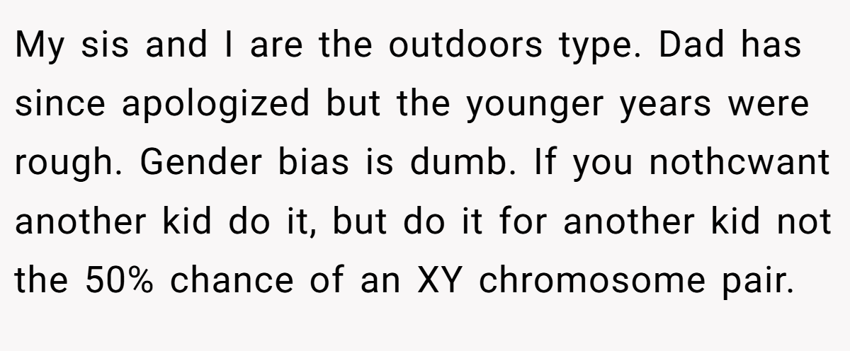 My sis and I are the outdoors type. Dad has since apologized but the younger years were rough. Gender bias is dumb. If you nothcwant another kid do it, but do it for another kid not the 50% chance of an XY chromosome pair.