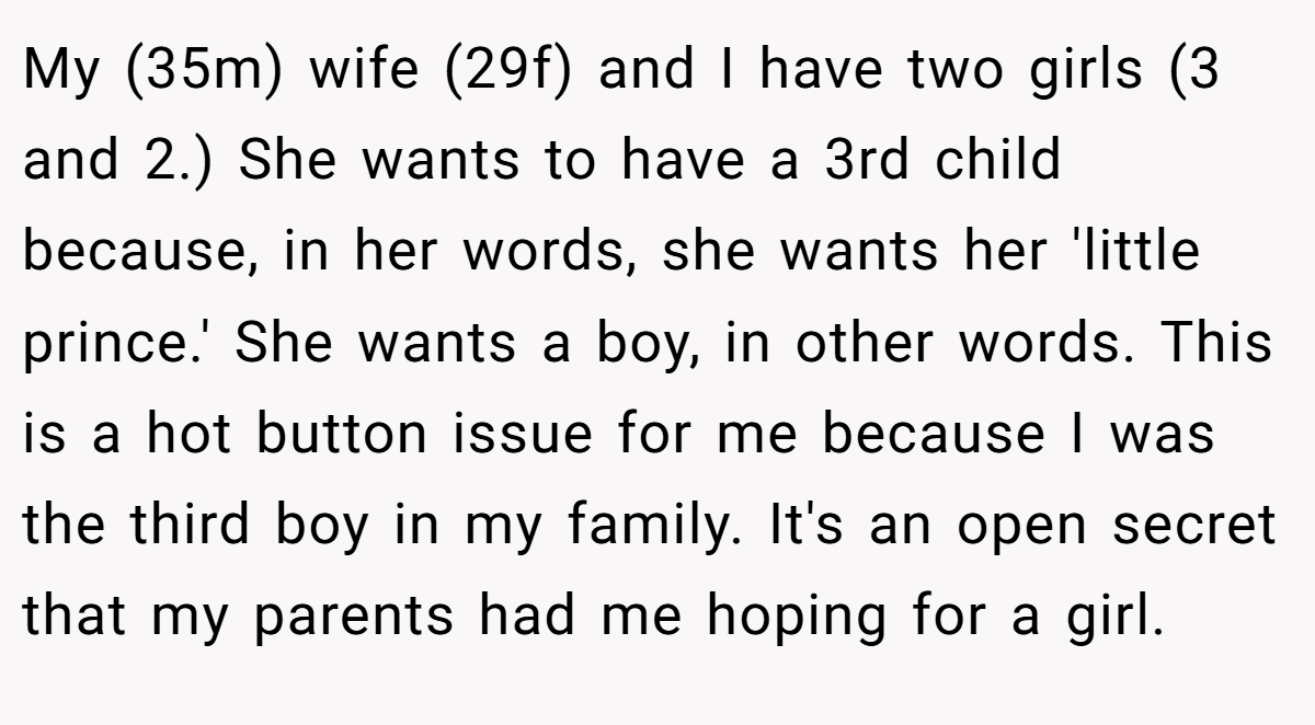 My (35m) wife (29f) and I have two girls (3 and 2.) She wants to have a 3rd child because, in her words, she wants her 'little prince.' She wants a boy, in other words. This is a hot button issue for me because I was the third boy in my family. It's an open secret that my parents had me hoping for a girl.