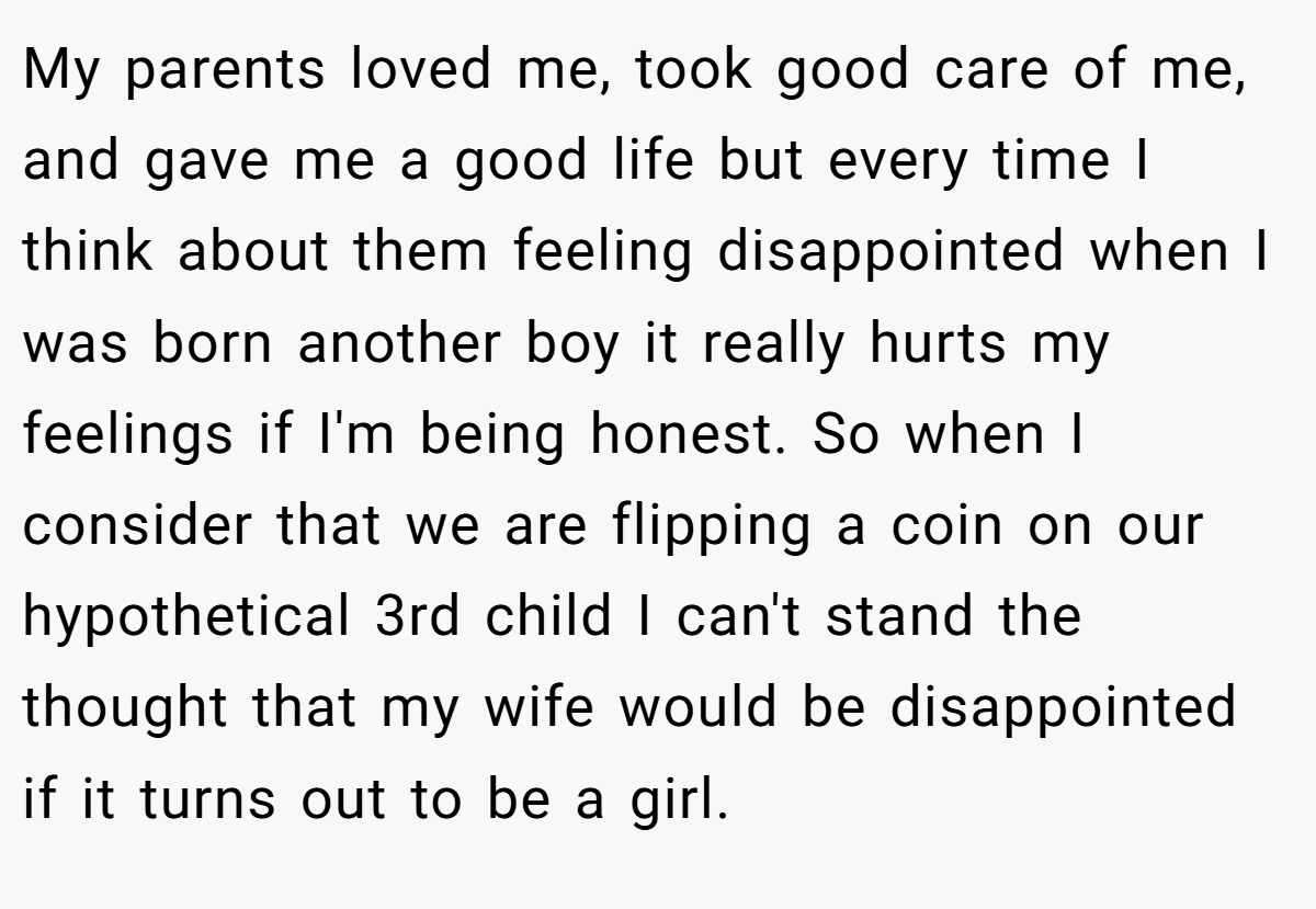 My parents loved me, took good care of me, and gave me a good life but every time I think about them feeling disappointed when I was born another boy it really hurts my feelings if I'm being honest. So when I consider that we are flipping a coin on our hypothetical 3rd child I can't stand the thought that my wife would be disappointed if it turns out to be a girl.