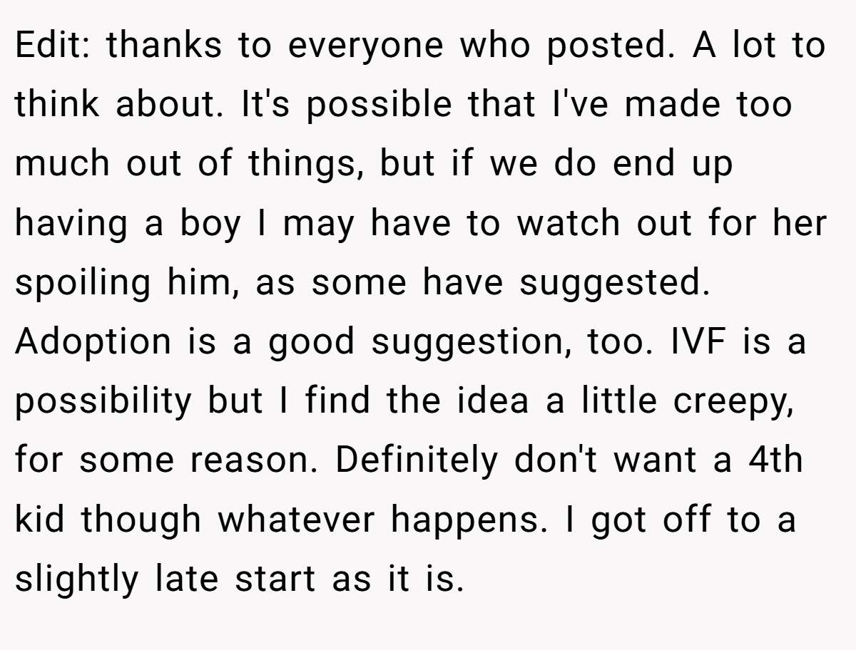 Edit: thanks to everyone who posted. A lot to think about. It's possible that I've made too much out of things, but if we do end up having a boy I may have to watch out for her spoiling him, as some have suggested. Adoption is a good suggestion, too. IVF is a possibility but I find the idea a little creepy, for some reason. Definitely don't want a 4th kid though whatever happens. I got off to a slightly late start as it is.