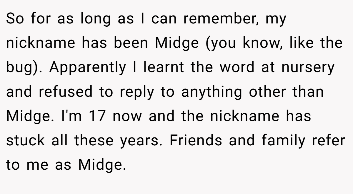 So for as long as I can remember, my nickname has been Midge (you know, like the bug). Apparently I learnt the word at nursery and refused to reply to anything other than Midge. I'm 17 now and the nickname has stuck all these years. Friends and family refer to me as Midge.