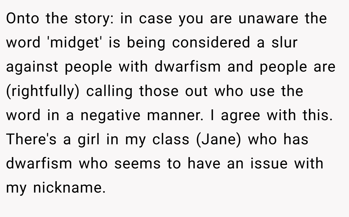 Onto the story: in case you are unaware the word 'midget' is being considered a slur against people with dwarfism and people are (rightfully) calling those out who use the word in a negative manner. I agree with this. There's a girl in my class (Jane) who has dwarfism who seems to have an issue with my nickname.