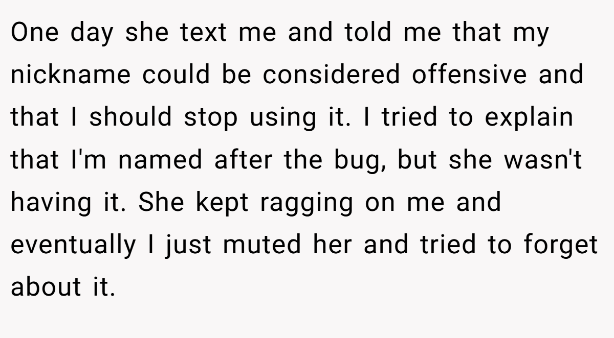 One day she text me and told me that my nickname could be considered offensive and that I should stop using it. I tried to explain that I'm named after the bug, but she wasn't having it. She kept ragging on me and eventually I just muted her and tried to forget about it.