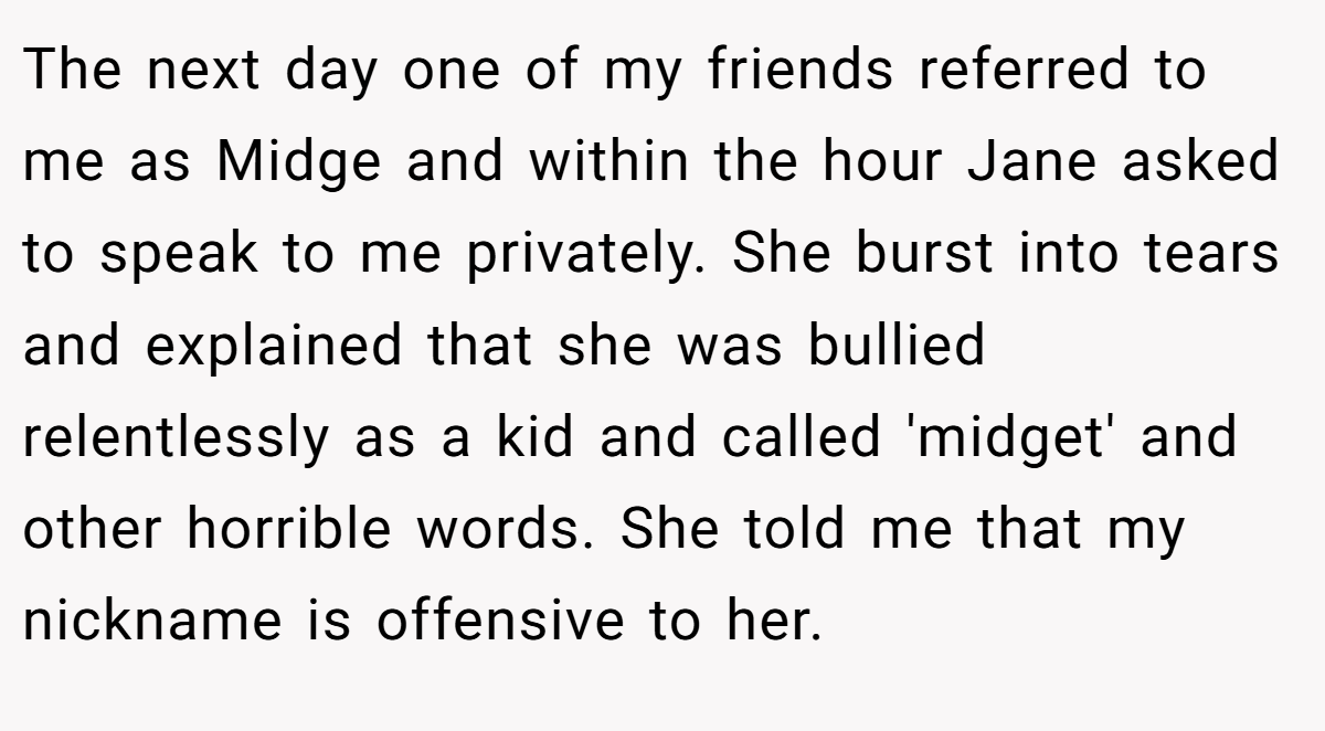 The next day one of my friends referred to me as Midge and within the hour Jane asked to speak to me privately. She burst into tears and explained that she was bullied relentlessly as a kid and called 'midget' and other horrible words. She told me that my nickname is offensive to her.
