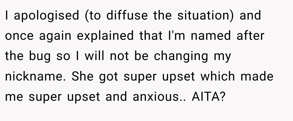 I apologised (to diffuse the situation) and once again explained that I'm named after the bug so I will not be changing my nickname. She got super upset which made me super upset and anxious.. AITA?