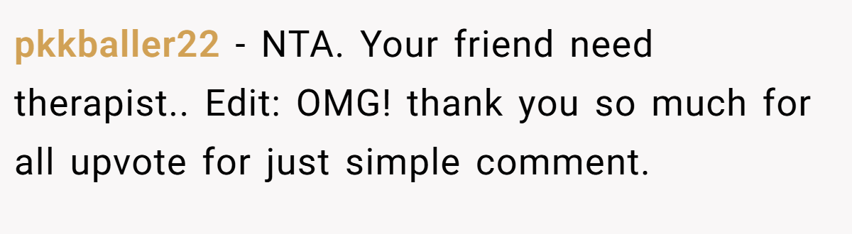 pkkballer22 − NTA. Your friend need therapist.. Edit: OMG! thank you so much for all upvote for just simple comment.