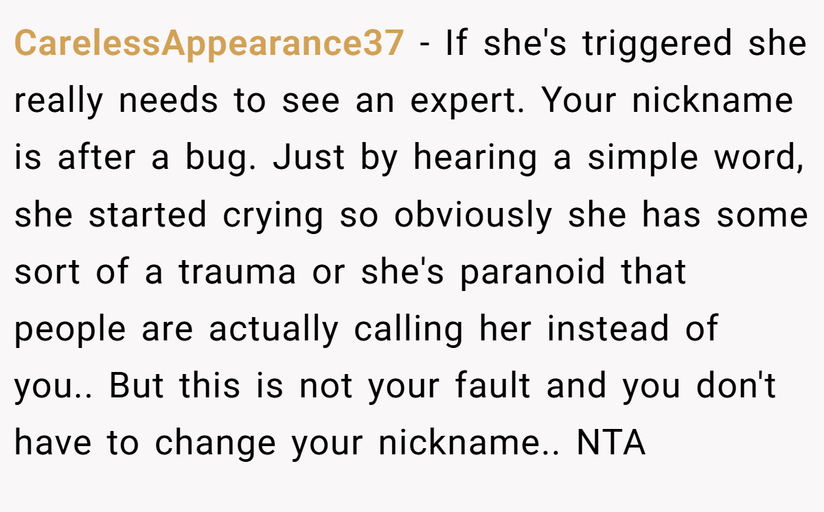 CarelessAppearance37 − If she's triggered she really needs to see an expert. Your nickname is after a bug. Just by hearing a simple word, she started crying so obviously she has some sort of a trauma or she's paranoid that people are actually calling her instead of you.. But this is not your fault and you don't have to change your nickname.. NTA
