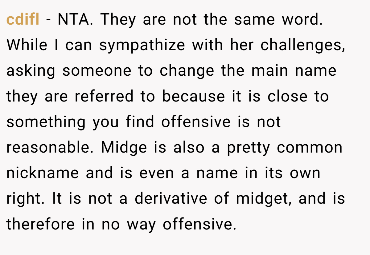 cdifl − NTA. They are not the same word. While I can sympathize with her challenges, asking someone to change the main name they are referred to because it is close to something you find offensive is not reasonable. Midge is also a pretty common nickname and is even a name in its own right. It is not a derivative of midget, and is therefore in no way offensive.