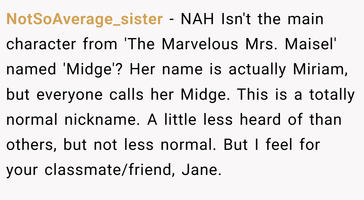 NotSoAverage_sister − NAH Isn't the main character from 'The Marvelous Mrs. Maisel' named 'Midge'? Her name is actually Miriam, but everyone calls her Midge. This is a totally normal nickname. A little less heard of than others, but not less normal. But I feel for your classmate/friend, Jane.