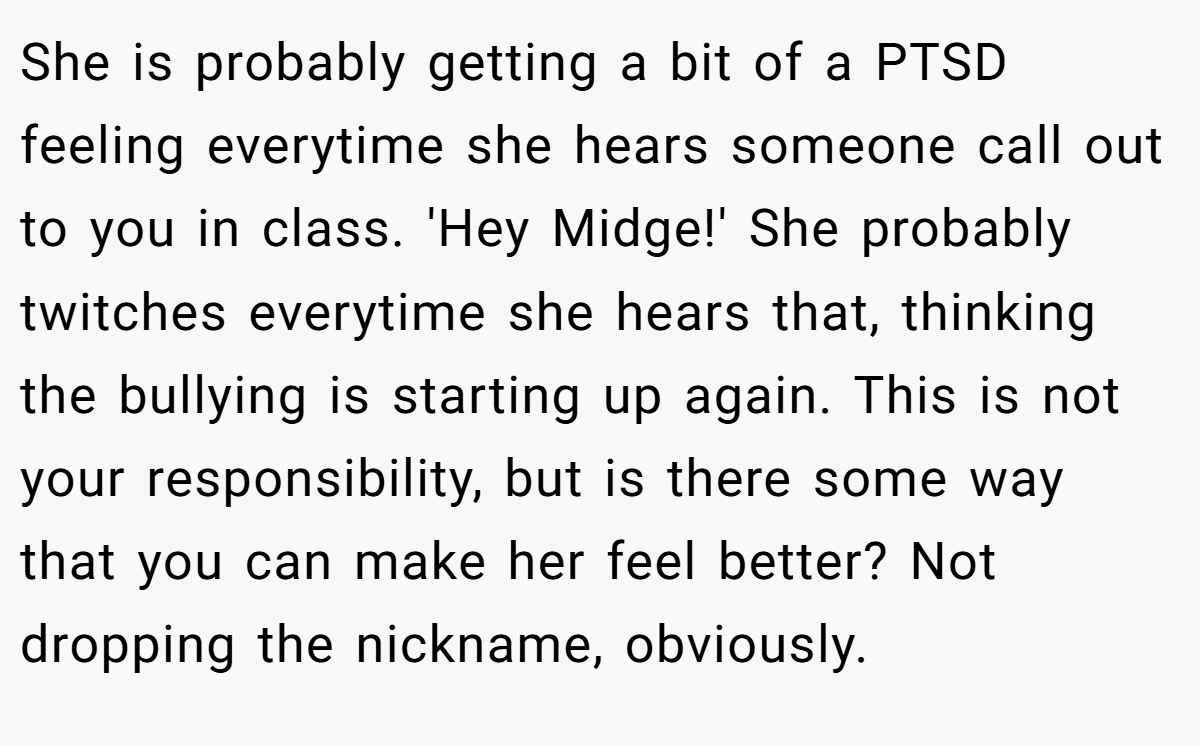 She is probably getting a bit of a PTSD feeling everytime she hears someone call out to you in class. 'Hey Midge!' She probably twitches everytime she hears that, thinking the bullying is starting up again. This is not your responsibility, but is there some way that you can make her feel better? Not dropping the nickname, obviously.