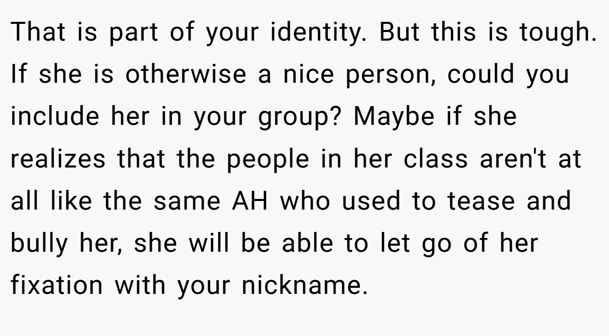 That is part of your identity. But this is tough. If she is otherwise a nice person, could you include her in your group? Maybe if she realizes that the people in her class aren't at all like the same AH who used to tease and bully her, she will be able to let go of her fixation with your nickname.