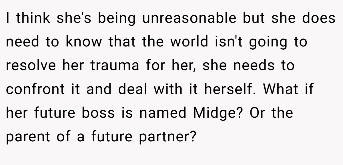I think she's being unreasonable but she does need to know that the world isn't going to resolve her trauma for her, she needs to confront it and deal with it herself. What if her future boss is named Midge? Or the parent of a future partner?