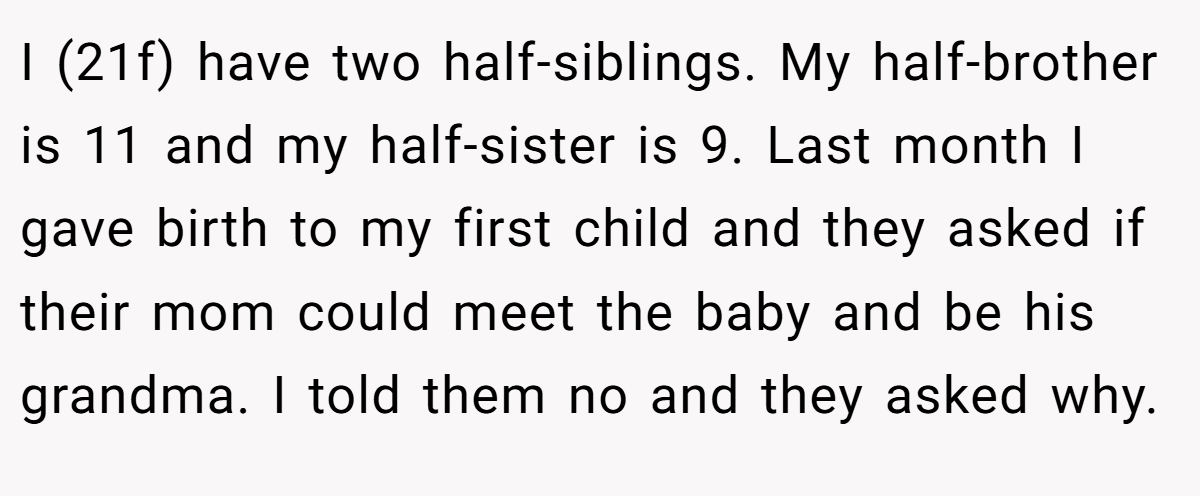 I (21f) have two half-siblings. My half-brother is 11 and my half-sister is 9. Last month I gave birth to my first child and they asked if their mom could meet the baby and be his grandma. I told them no and they asked why.