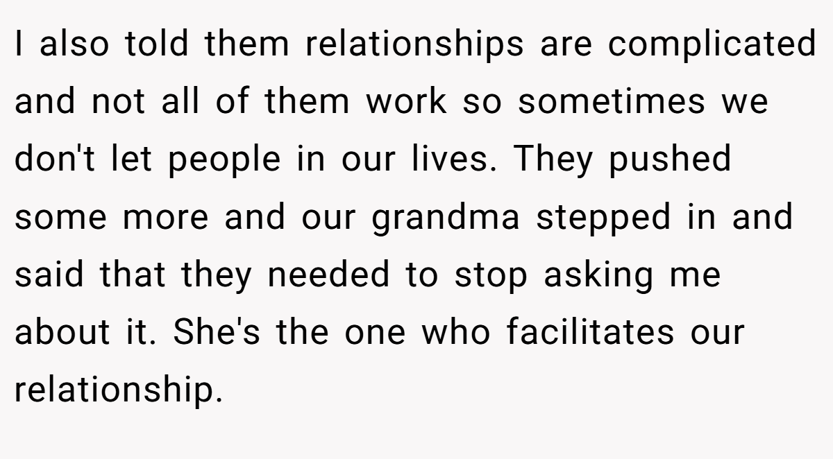 I also told them relationships are complicated and not all of them work so sometimes we don't let people in our lives. They pushed some more and our grandma stepped in and said that they needed to stop asking me about it. She's the one who facilitates our relationship.