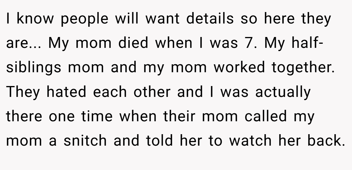 I know people will want details so here they are... My mom died when I was 7. My half-siblings mom and my mom worked together. They hated each other and I was actually there one time when their mom called my mom a snitch and told her to watch her back.
