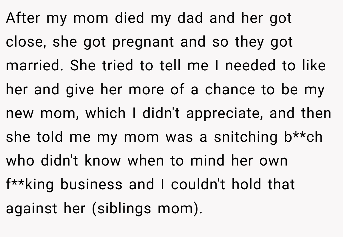 After my mom died my dad and her got close, she got pregnant and so they got married. She tried to tell me I needed to like her and give her more of a chance to be my new mom, which I didn't appreciate, and then she told me my mom was a snitching b**ch who didn't know when to mind her own f**king business and I couldn't hold that against her (siblings mom).