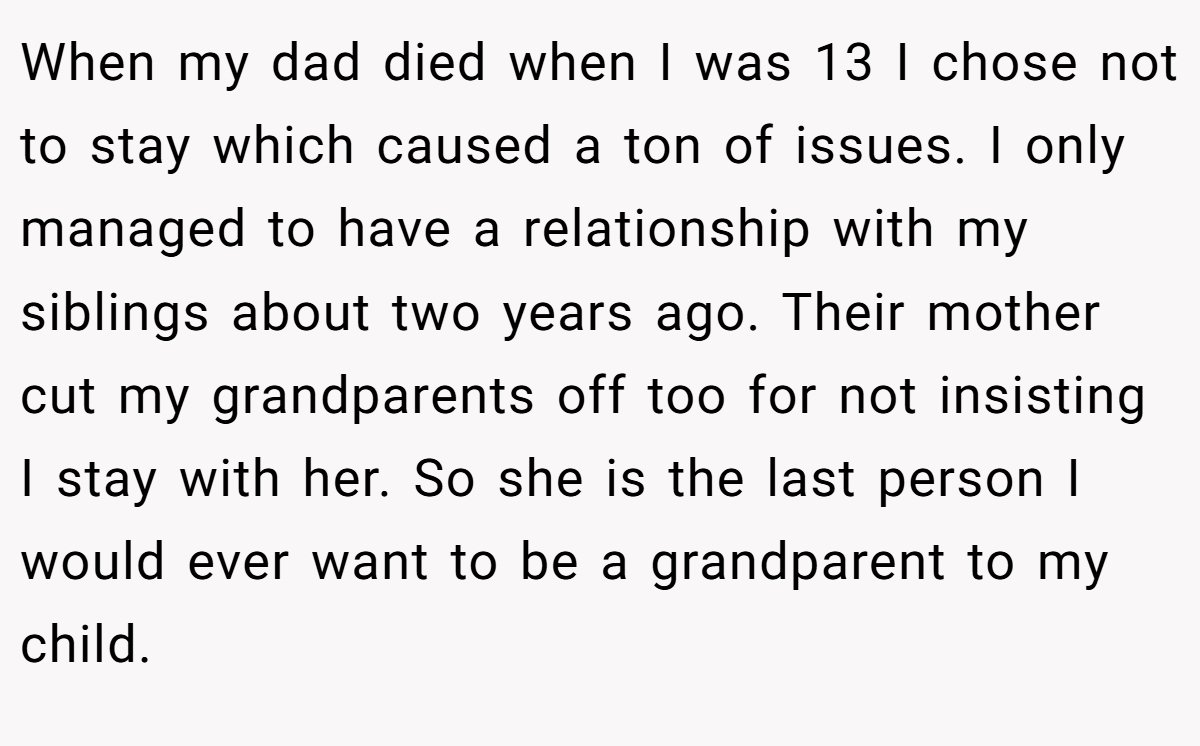 When my dad died when I was 13 I chose not to stay which caused a ton of issues. I only managed to have a relationship with my siblings about two years ago. Their mother cut my grandparents off too for not insisting I stay with her. So she is the last person I would ever want to be a grandparent to my child.