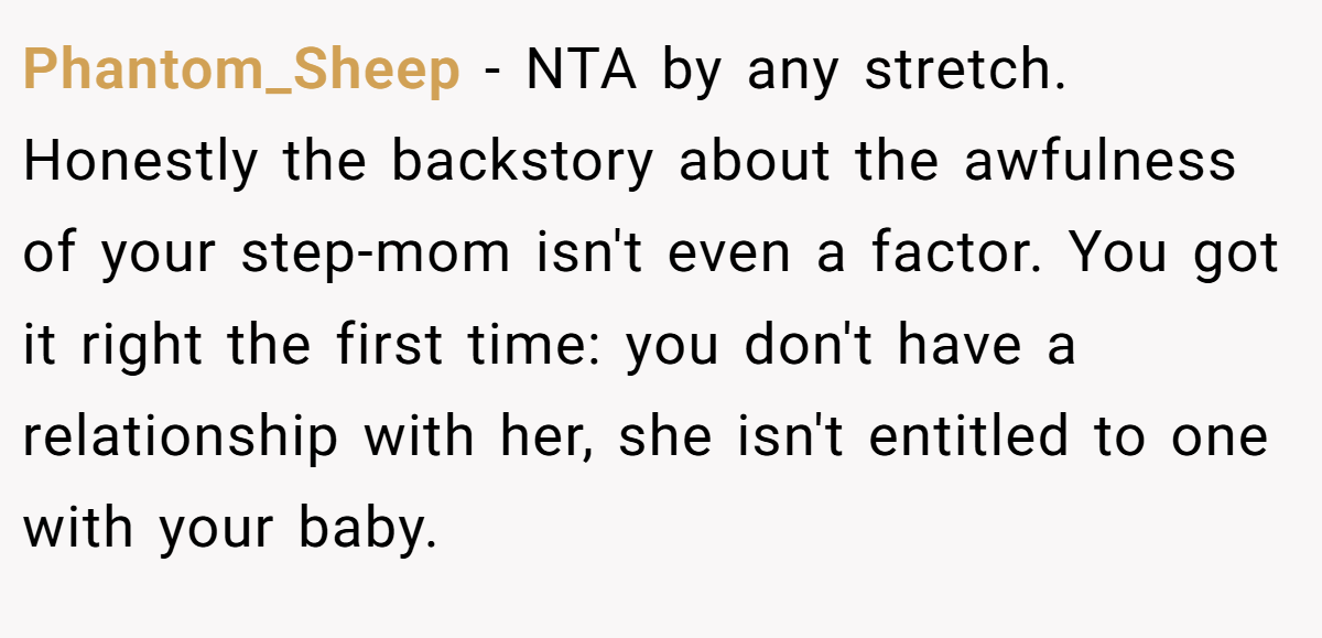 Phantom_Sheep − NTA by any stretch. Honestly the backstory about the awfulness of your step-mom isn't even a factor. You got it right the first time: you don't have a relationship with her, she isn't entitled to one with your baby.