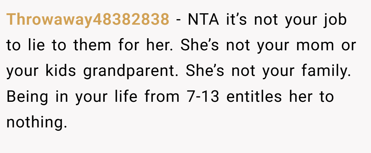 Throwaway48382838 − NTA it’s not your job to lie to them for her. She’s not your mom or your kids grandparent. She’s not your family. Being in your life from 7-13 entitles her to nothing.