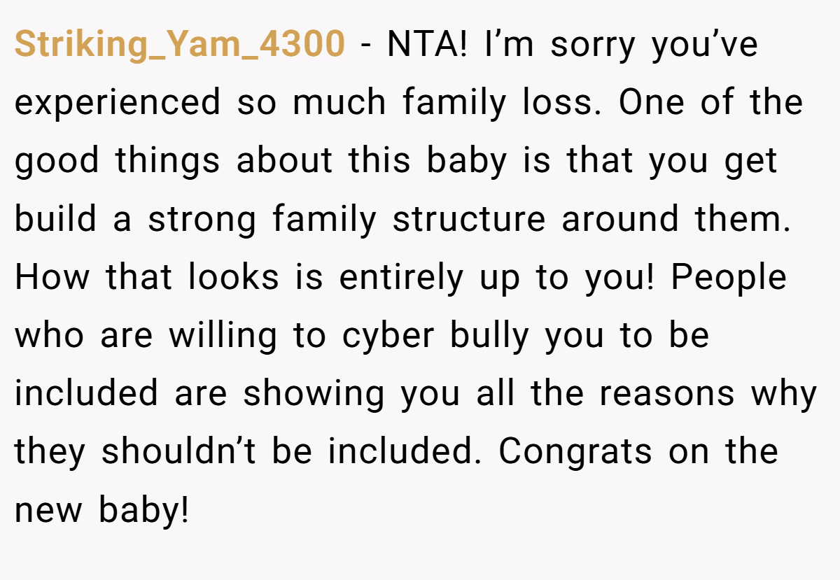 Striking_Yam_4300 − NTA! I’m sorry you’ve experienced so much family loss. One of the good things about this baby is that you get build a strong family structure around them. How that looks is entirely up to you! People who are willing to cyber bully you to be included are showing you all the reasons why they shouldn’t be included. Congrats on the new baby!