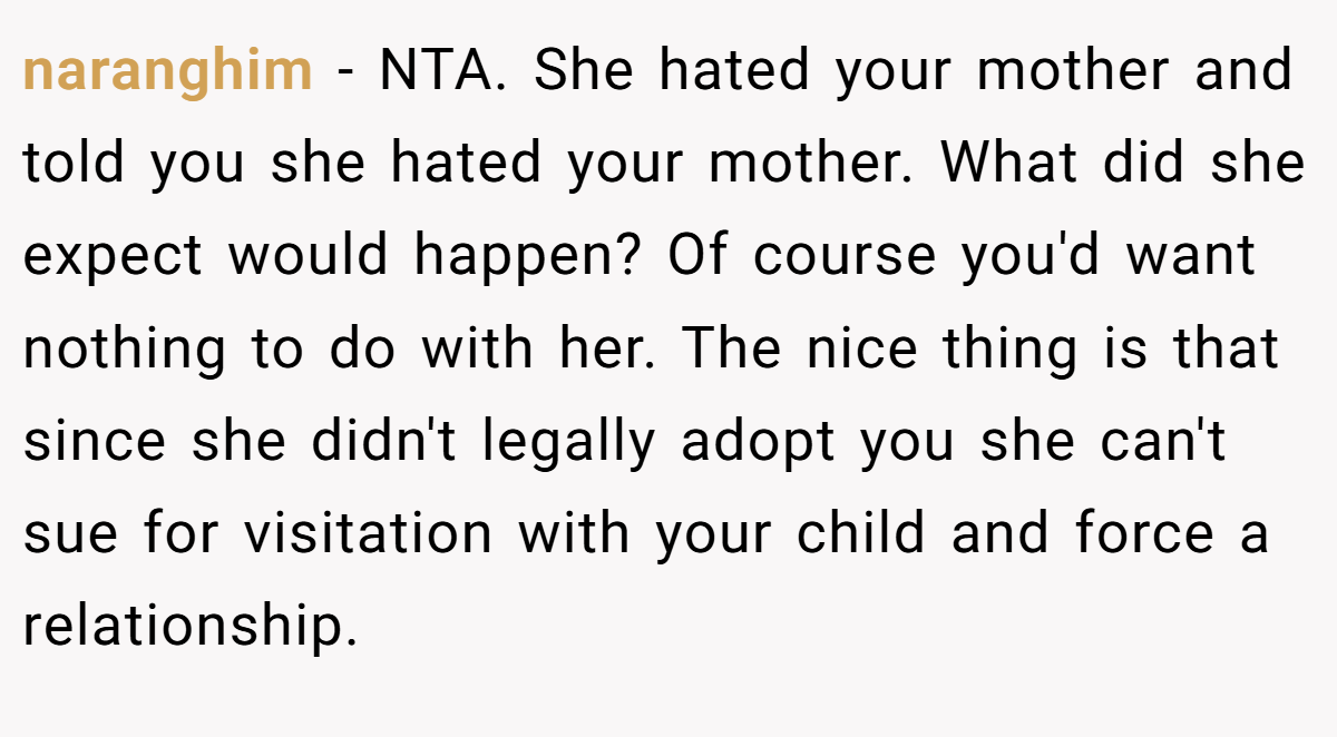 naranghim − NTA. She hated your mother and told you she hated your mother. What did she expect would happen? Of course you'd want nothing to do with her. The nice thing is that since she didn't legally adopt you she can't sue for visitation with your child and force a relationship.